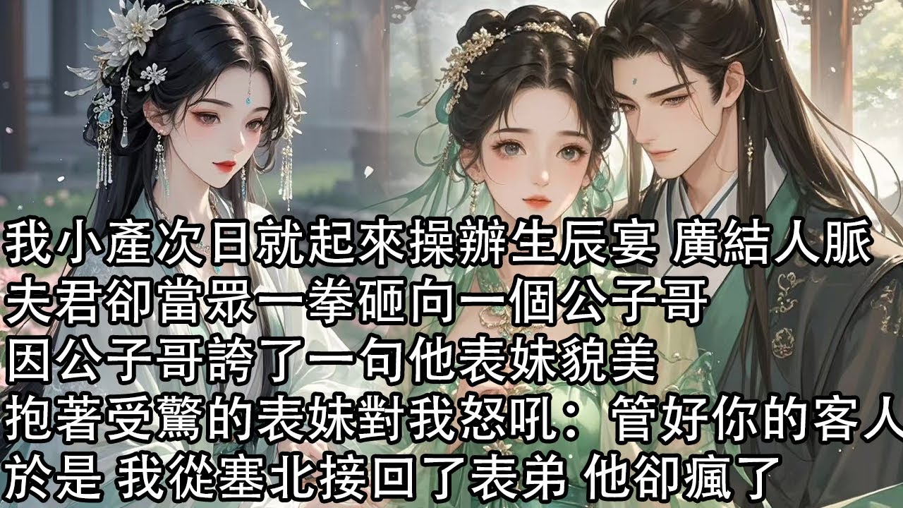 【一口氣看完】我小產次日就起來操辦生辰宴 廣結人脈，夫君卻當眾一拳砸向一個公子哥，因公子哥誇了一句他表妹貌美，抱著受驚的表妹對我怒吼：管好你的客人，於是 我從塞北接回了表弟 他卻瘋了