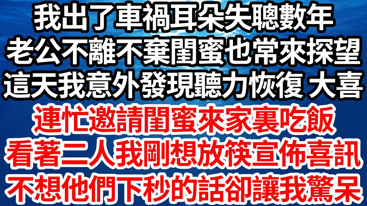 我出了車禍耳朵失聰數年，老公不離不棄閨蜜也常來探望，這天我意外發現聽力恢復 大喜，連忙邀請閨蜜來家裏吃飯，看著二人我剛想放筷宣佈喜訊，不想他們下秒的話卻讓我驚呆【倫理】【都市】