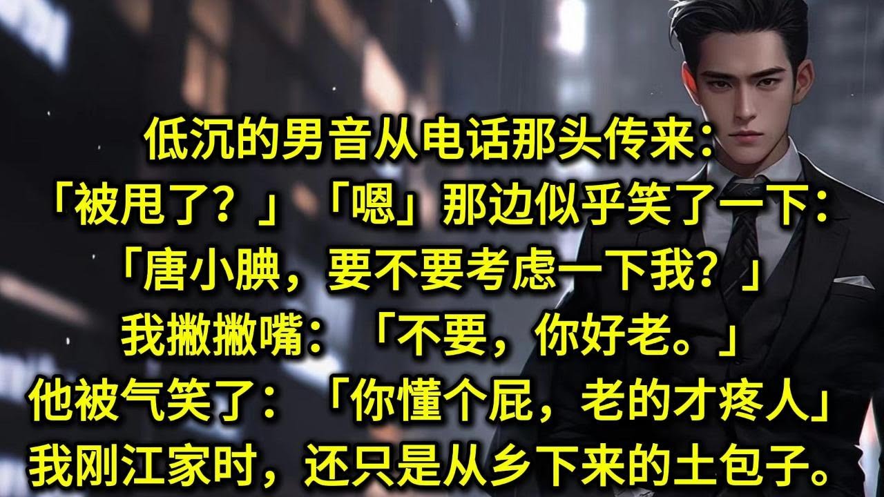 低沉的男音从电话那头传来：「被甩了？」「嗯。」那边似乎笑了一下：「唐小腆，要不要考虑一下我？」我撇撇嘴：「不要，你好老。」那边被气笑了：「你懂个屁，老的才疼人。」我第一次到江家的时候，