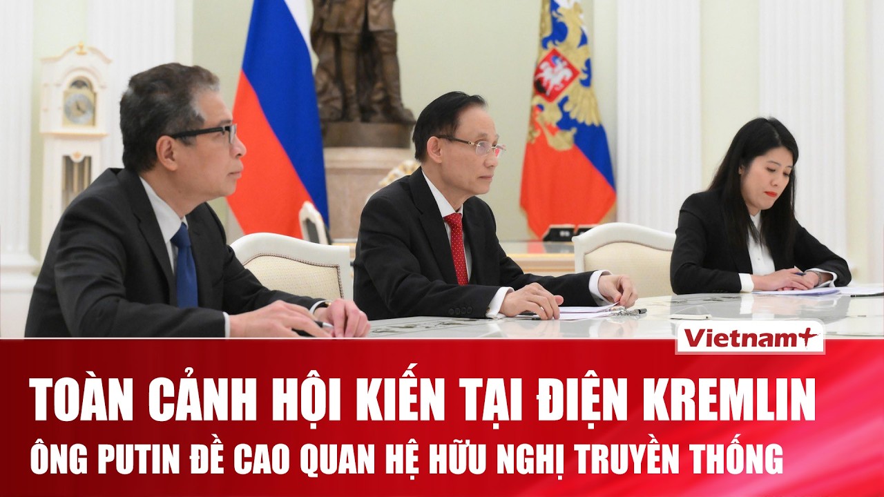 Toàn cảnh cuộc hội kiến Nga - Việt Nam tại Điện Kremlin: Ông Putin mong muốn nâng tầm quan hệ