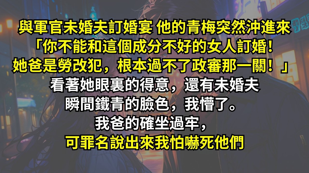 與軍官未婚夫訂婚宴他的青梅突然沖進來「你不能和這個成分不好的女人訂婚！她爸是勞改犯，根本過不了政審那一關！」看著她眼裏的得意，還有未婚夫瞬間鐵青的臉色，我懵了。我爸的確坐過牢，可罪名說出來我怕嚇死他們