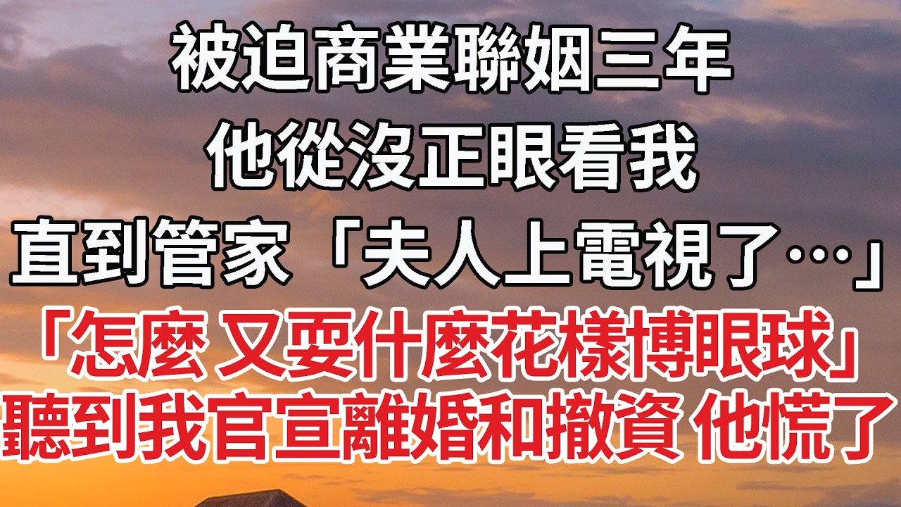 【完結】被迫商業聯姻三年，他從沒正眼看我，直到管家「夫人上電視了…」「怎麼 又耍什麼花樣博眼球」聽到我官宣離婚和撤資 他慌了 #婚姻 #情感 #豪门