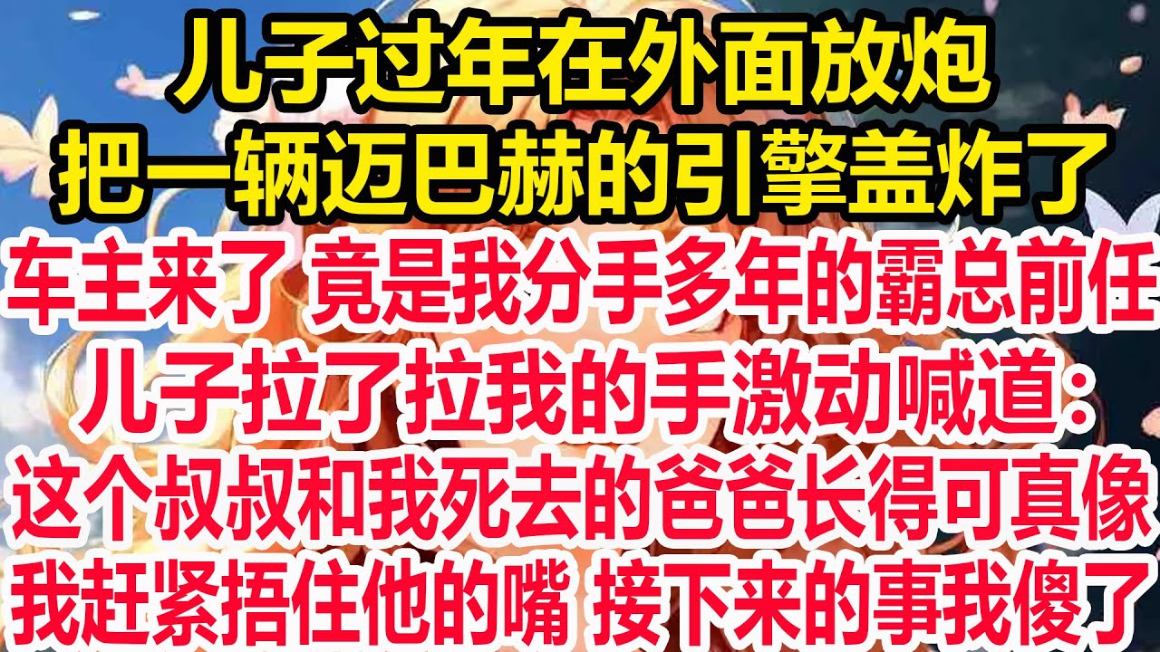 儿子过年在外面放炮，把一辆迈巴赫的引擎盖炸了，车主来了 竟是我分手多年的霸总前任，儿子拉了拉我的手激动喊道：这个叔叔和我死去的爸爸长得可真像！我赶紧他的嘴 接下来的事我傻了！