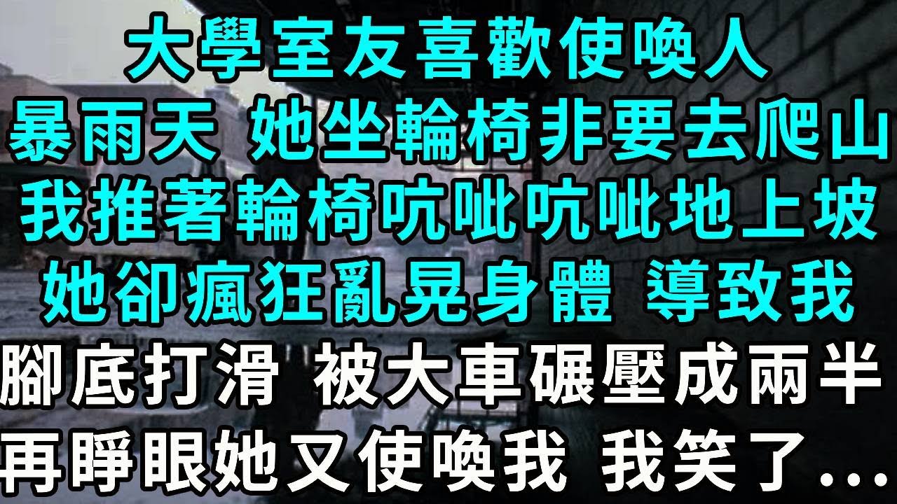 大學室友喜歡使喚人，暴雨天 坐著輪椅非要去爬山，我推著輪椅吭呲吭呲地上坡，她卻瘋狂亂晃身體 導致我，腳底打滑 被大巴車碾壓成兩半，再睜眼她又使喚我 我笑了...