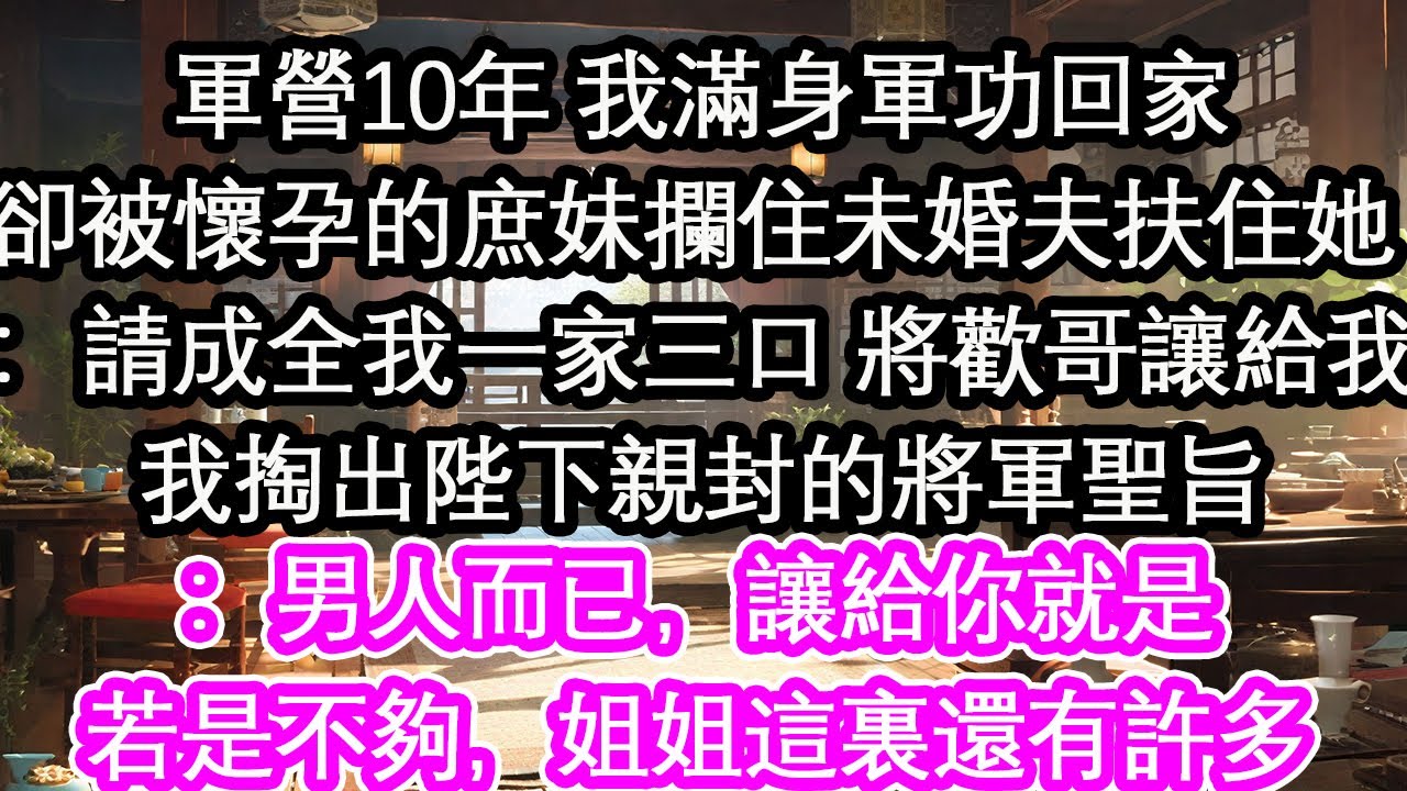 軍營10年 我滿身軍功回家卻被懷孕的庶妹攔住未婚夫扶住她 ：請成全我一家三口 將歡哥讓給我我掏出陛下親封的將軍聖旨：男人而已，讓給你就是若是不夠，姐姐這裏還有許多【花開】【愛情】【生活】