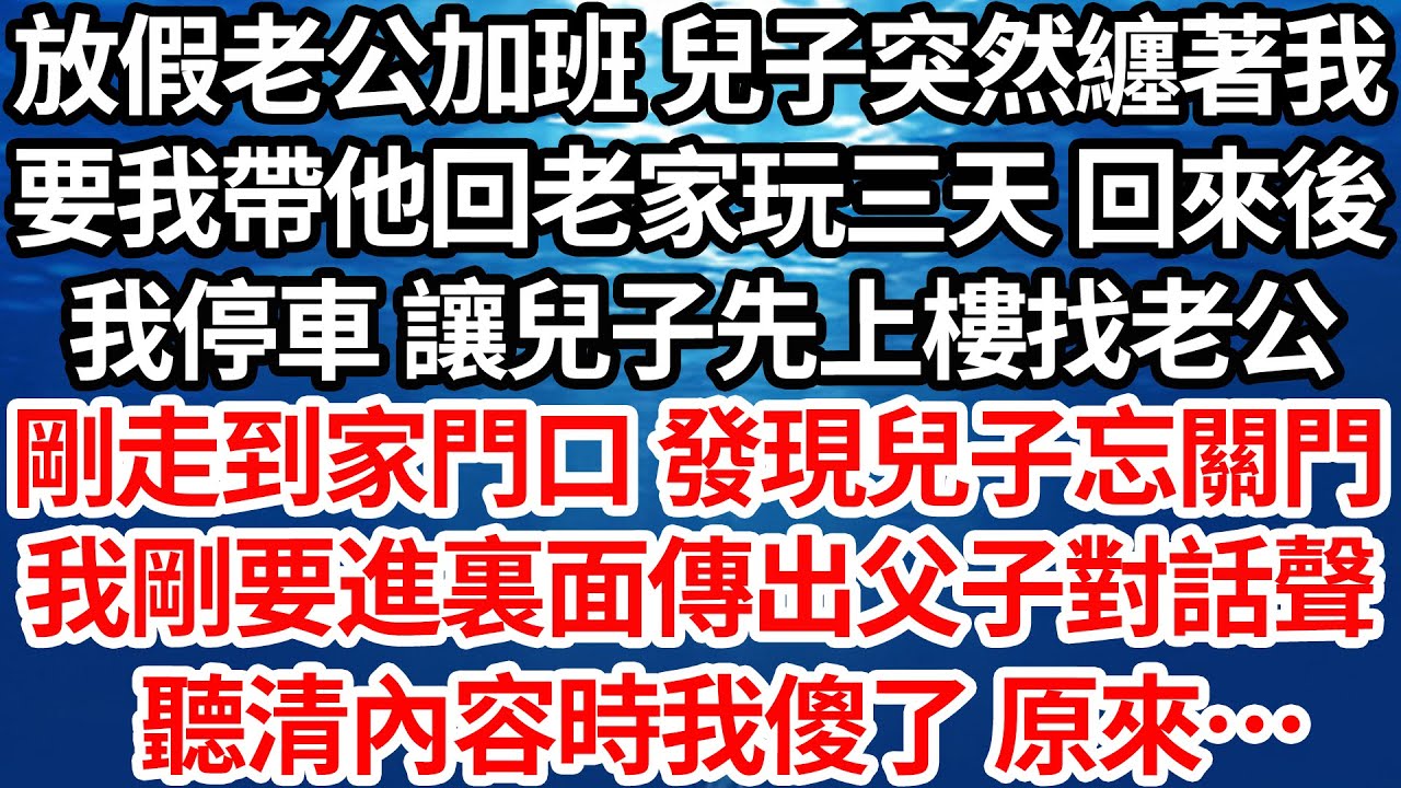 放假老公加班 兒子突然纏著我，要我帶他回老家玩三天回來後，我停車讓兒子先上樓找老公，剛走到家門口 發現兒子忘關門，我剛要進裏面傳出父子對話聲，聽清內容時我傻了 原來…【倫理】【都市】