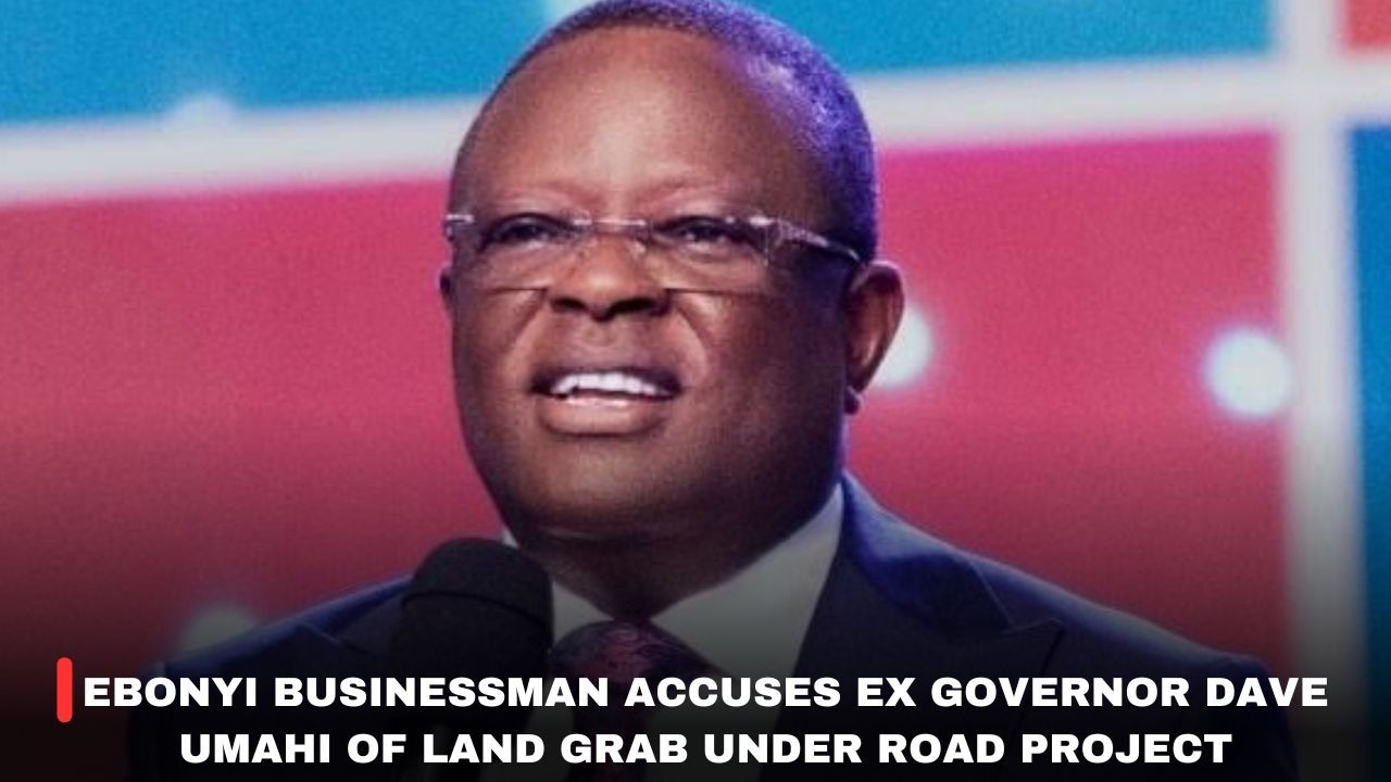 EBONYI BUSINESSMAN ACCUSES EX GOVERNORDAVE UMAHI OF LAND GRAB UNDER ROAD PROJECT