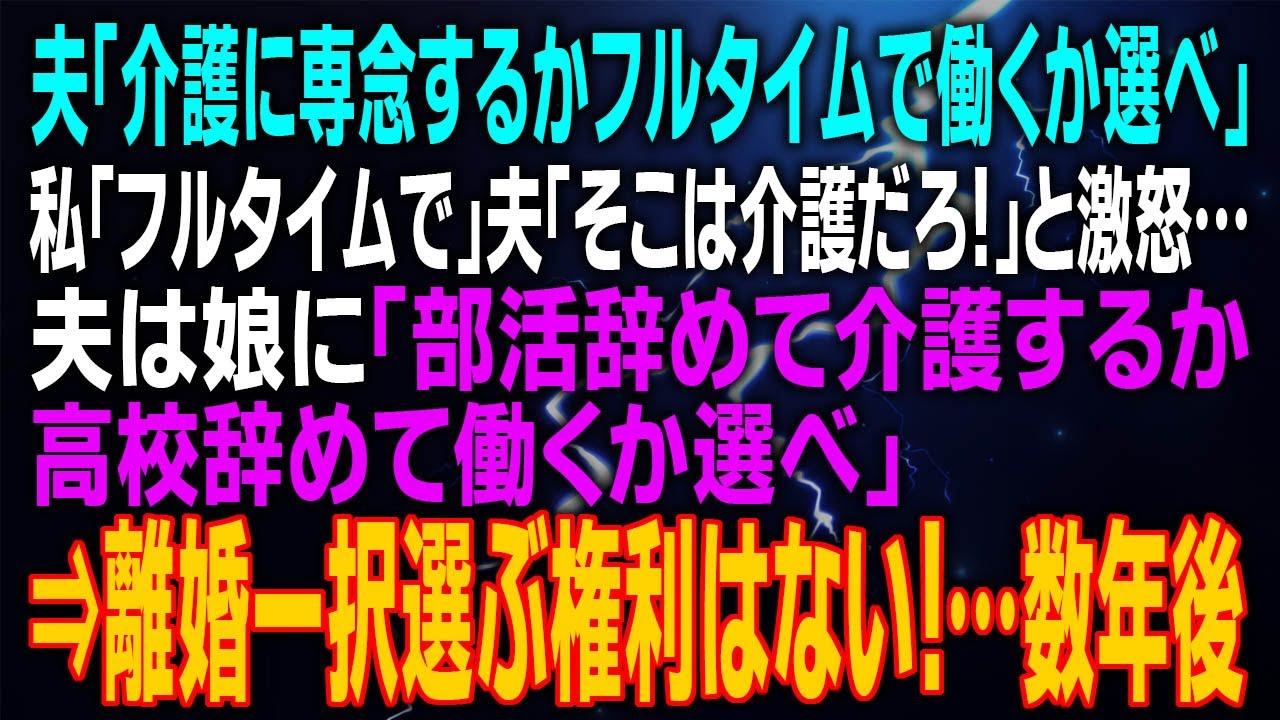 【スカッとする話】夫「介護に専念するかフルタイムで働くか選べ」私「フルタイム」夫「そこは介護だろ！」と激怒…夫は娘に「部活辞めて介護するか高校辞めて働くか選べ」⇒離婚一択選ぶ権利はない！…数年後
