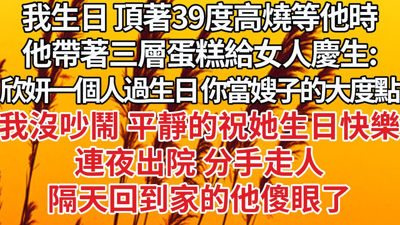 【完結】我生日 頂著39度高燒等他時，他帶著三層蛋糕給女人慶生：欣妍一個人過生日 你當嫂子的大度點，我沒吵鬧 平靜的祝她生日快樂，連夜出院 分手走人，隔天回到家的他傻眼了【爽文】【婚姻】【豪門】