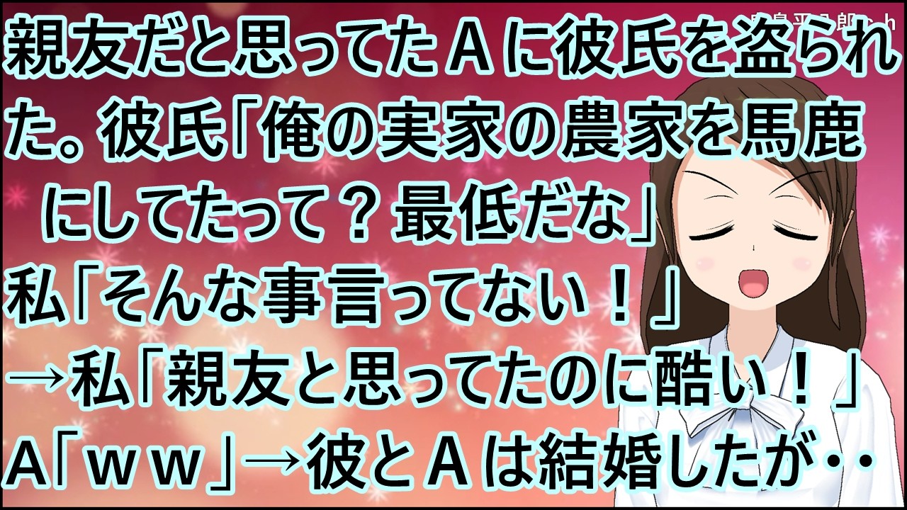 【スカッとする話】親友だと思ってたＡに彼氏を盗られた。彼氏「俺の実家の農家を馬鹿にしてたって？最低だな」私「そんな事言ってない！」→私「親友と思ってたのに酷い！」A「ｗｗ」→彼とＡは結婚したが・・