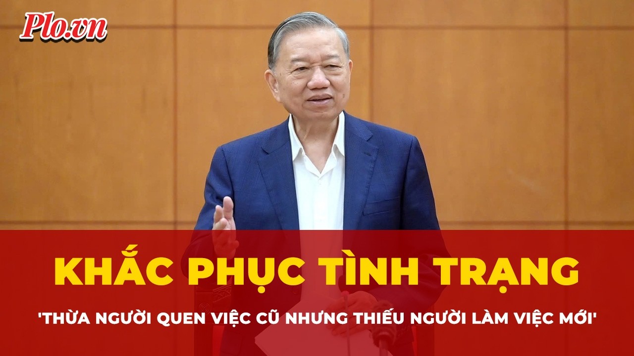 Tổng Bí thư: Khắc phục tình trạng 'thừa người quen việc cũ nhưng thiếu người làm việc mới'