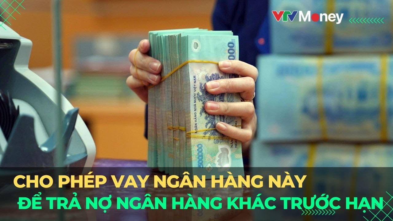 Quy định mới cho phép vay ngân hàng này để trả nợ ngân hàng khác trước hạn | VTVMoney