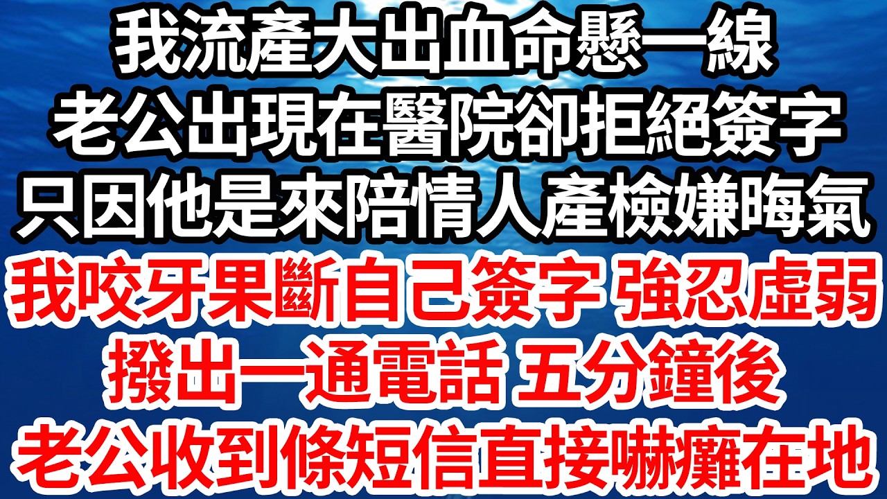 我流產大出血命懸一線，老公出現在醫院卻拒絕簽字，只因他是來陪情人產檢嫌晦氣，我咬牙果斷自己簽字 強忍虛弱，撥出一通電話 五分鐘後，老公收到條短信直接嚇癱在地【倫理】【都市】