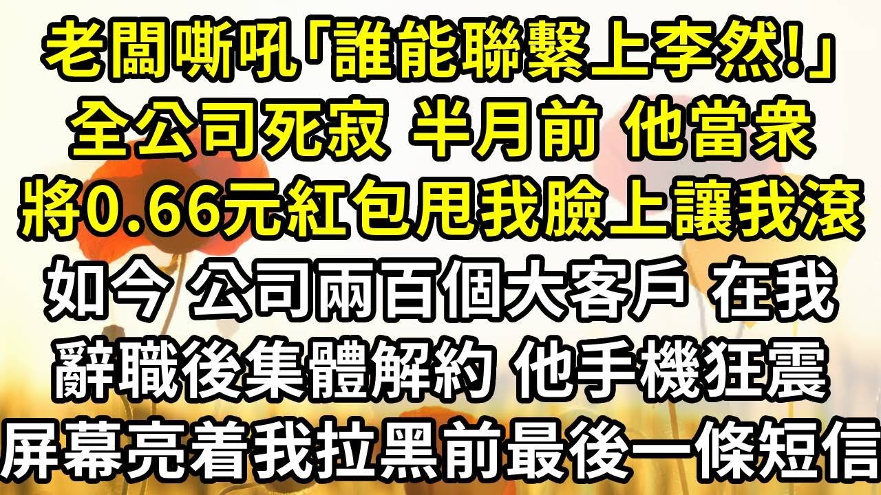 老闆踹門嘶吼｢誰能聯繫上李然!｣，全公司死寂，半月前，他當衆將0.66元紅包甩在我臉上讓我滾，如今，公司賴以生存的兩百個大客戶吗，在我辭職後集體解約，他手機狂震，屏幕亮着我拉黑前最後一條短信