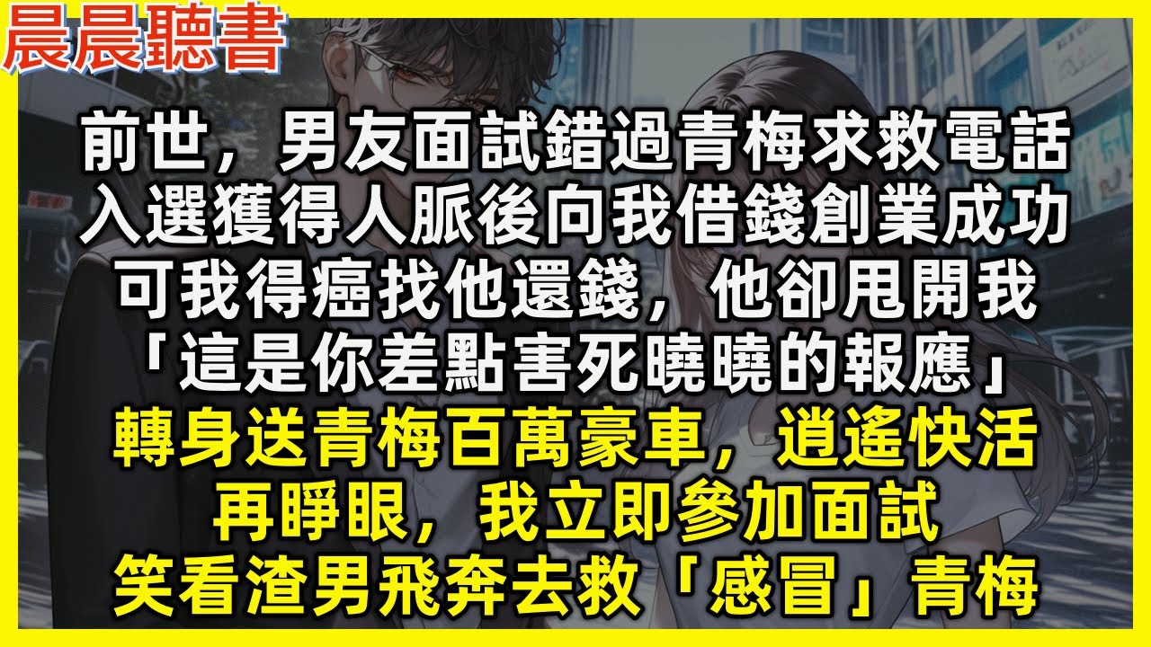 【重生爽文】再睜眼，我立即參加面試，笑看渣男飛奔去救「感冒」青梅。前世男友面試錯過青梅求救電話，入選後向我借錢創業成功，可我得癌找他還錢，他卻甩開我「這是你差點害死曉曉的報應」送青梅百萬豪車，逍遙快活