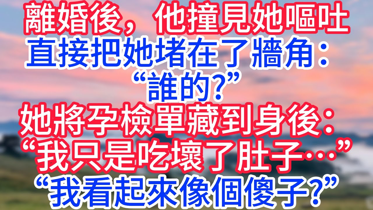 離婚後，他撞見她嘔吐，直接把她堵在了牆角：“誰的?”她將孕檢單藏到身後：“我只是吃壞了肚子…”“我看起來像個傻子?”#故事#言情小說#一口氣看完#爽文