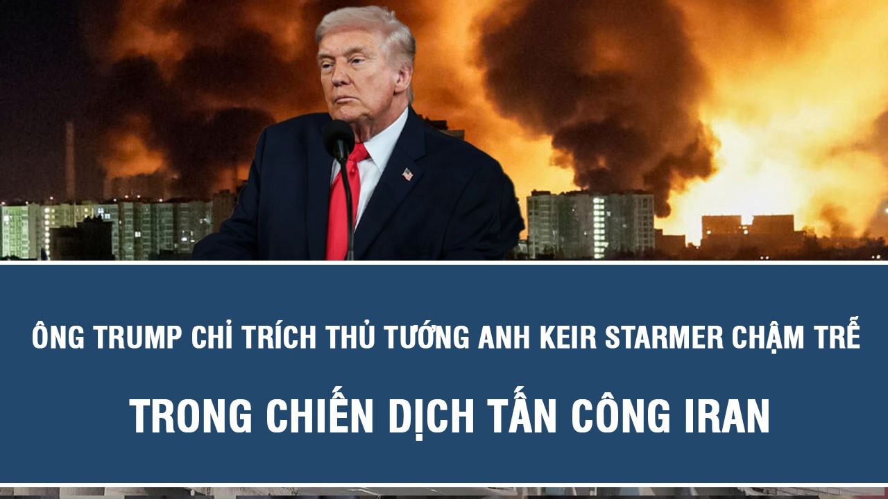 Ông Trump chỉ trích Thủ tướng Anh Keir Starmer chậm trễ trong chiến dịch tấn công Iran
