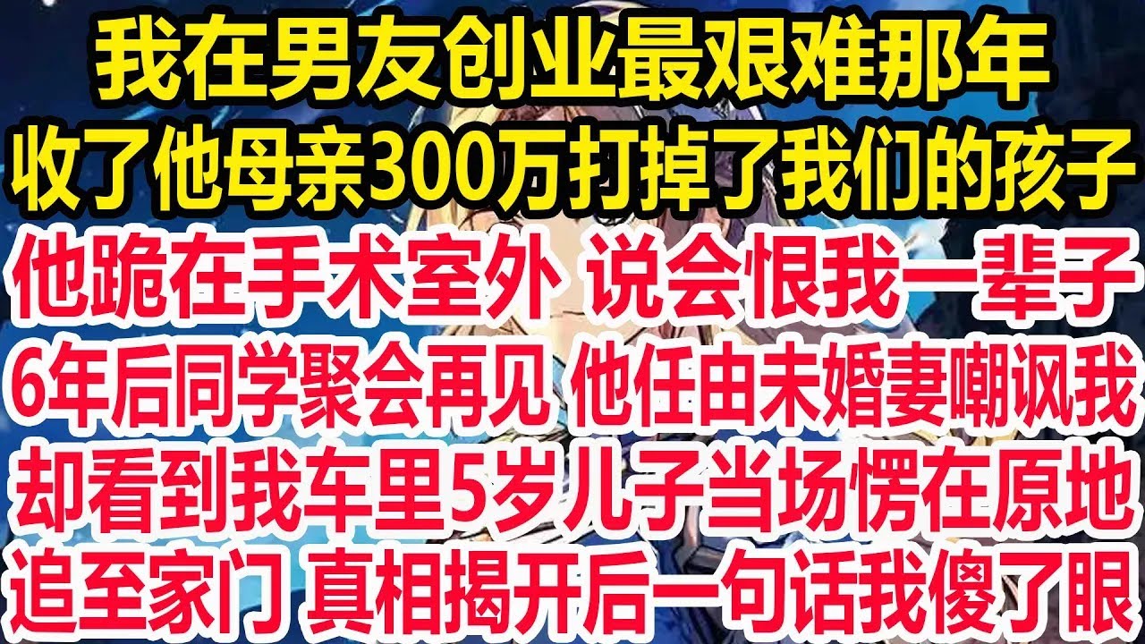 我在男友创业最艰难那年，收了他母亲300万打掉了我们的孩子，他跪在手术室外 说会恨我一辈子。6年后同学聚会再见 他任由未婚妻嘲讽我，却看到我车里5岁儿子当场愣在原地，追至家门 真相揭开后一句话我傻了眼
