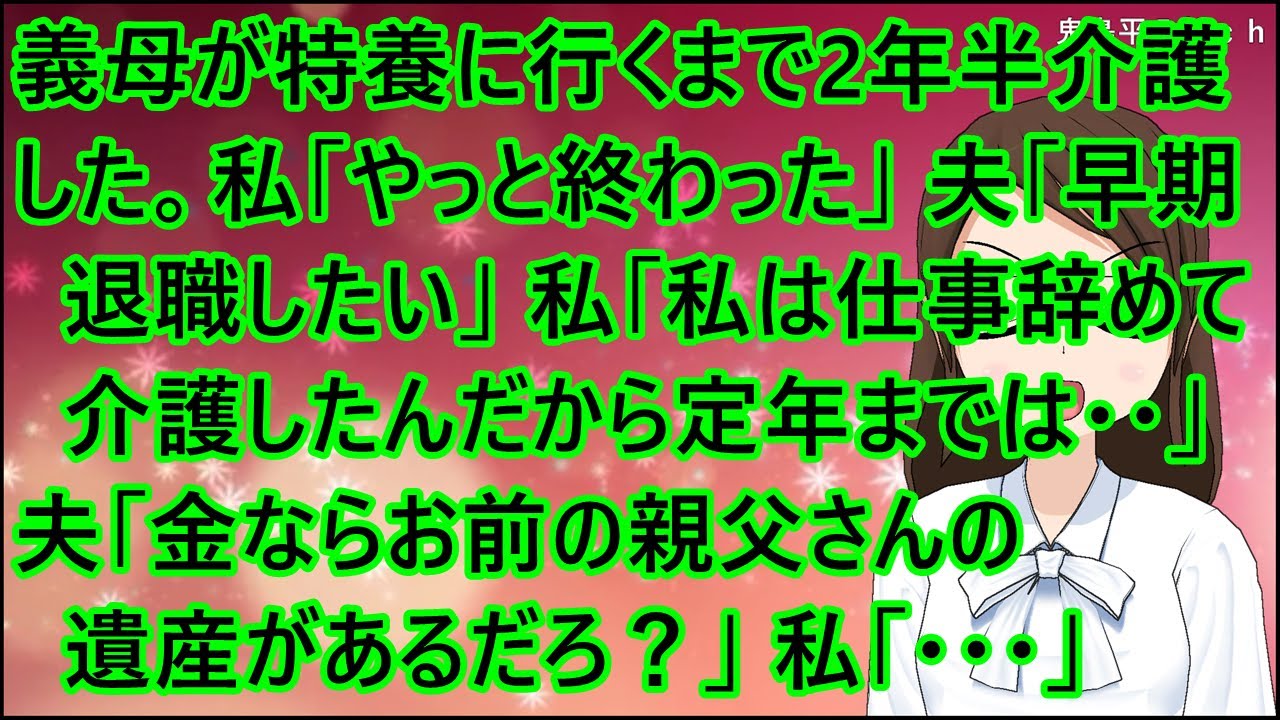 【スカッとする話】義母が特養に行くまで２年半介護した。私「やっと終わった」夫「早期退職したい」私「私は仕事辞めて介護したんだから定年までは・・」夫「金ならお前の親父さんの遺産があるだろ？」私「・・・」