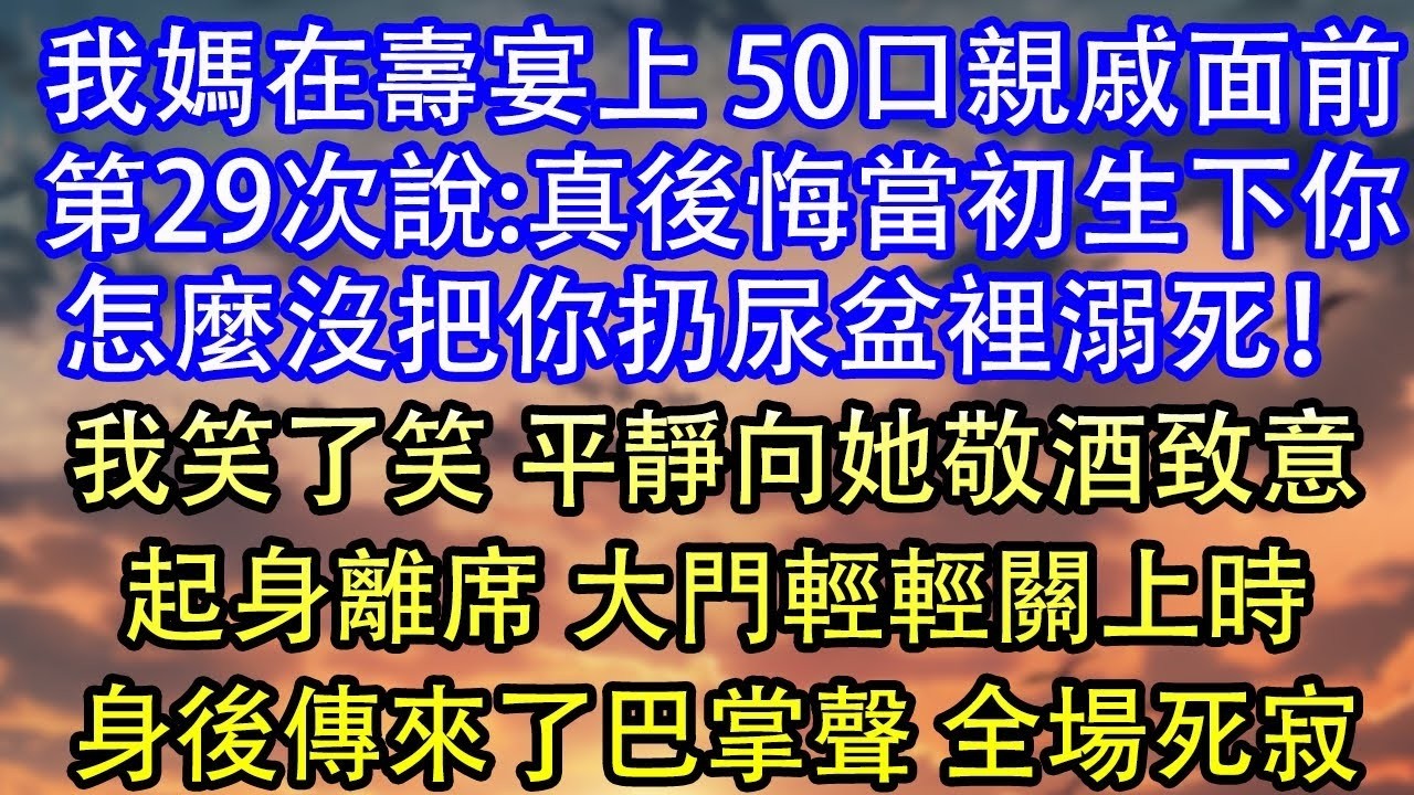 我媽在壽宴上 50口親戚面前第29次說 真後悔當初生下你怎麼沒把你扔尿盆裡溺死！我笑了笑 平靜向她敬酒致意起身離席 大門輕輕關上時身後傳來了巴掌聲 全場死寂