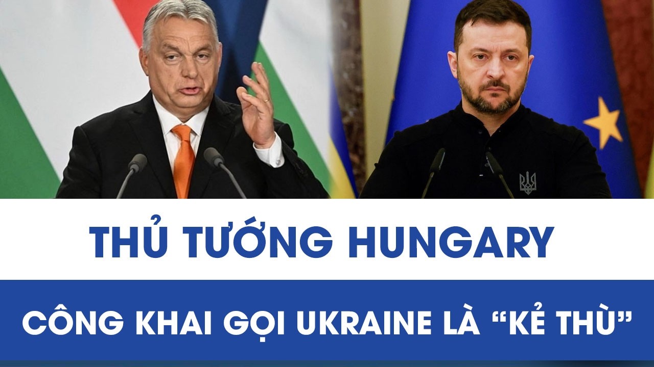 Phát ngôn gây sốc: Thủ tướng Hungary công khai gọi Ukraine là “kẻ thù”