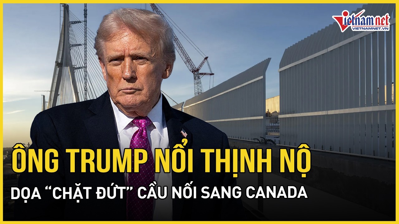 Ông Trump nổi thịnh nộ dọa “chặt đứt” cầu nối sang Canada, bất ngờ lý do liên quan đến Trung Quốc