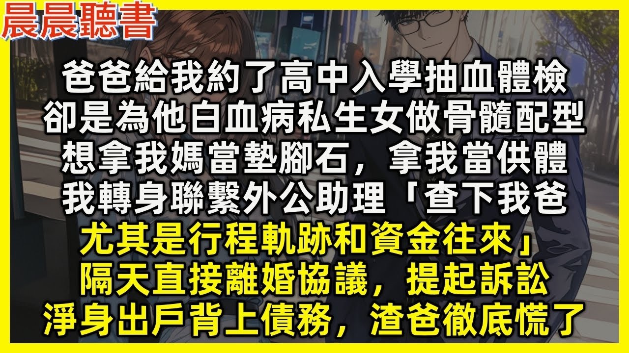 【完結爽文】爸爸給我約入學抽血體檢，卻是為他白血病私生女做骨髓配型，想拿我媽當墊腳石，拿我當供體，我轉身聯繫外公助理「查下我爸行程軌跡和資金往來」隔天直接離婚協議，淨身出戶背上債務，渣爸徹底慌了