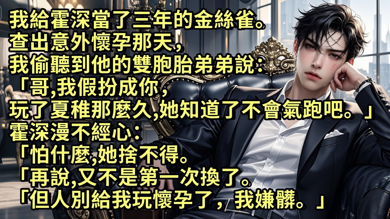 我給霍深當了三年的金絲雀，查出意外懷孕那天，我偷聽到他雙胞胎弟弟說「哥，我假扮成你玩了夏稚那麼久，她知道了不會氣跑吧。」霍深說「怕什麼，她捨不得。再說，又不是第一次換了。但人別給我玩懷孕了，我嫌髒。」