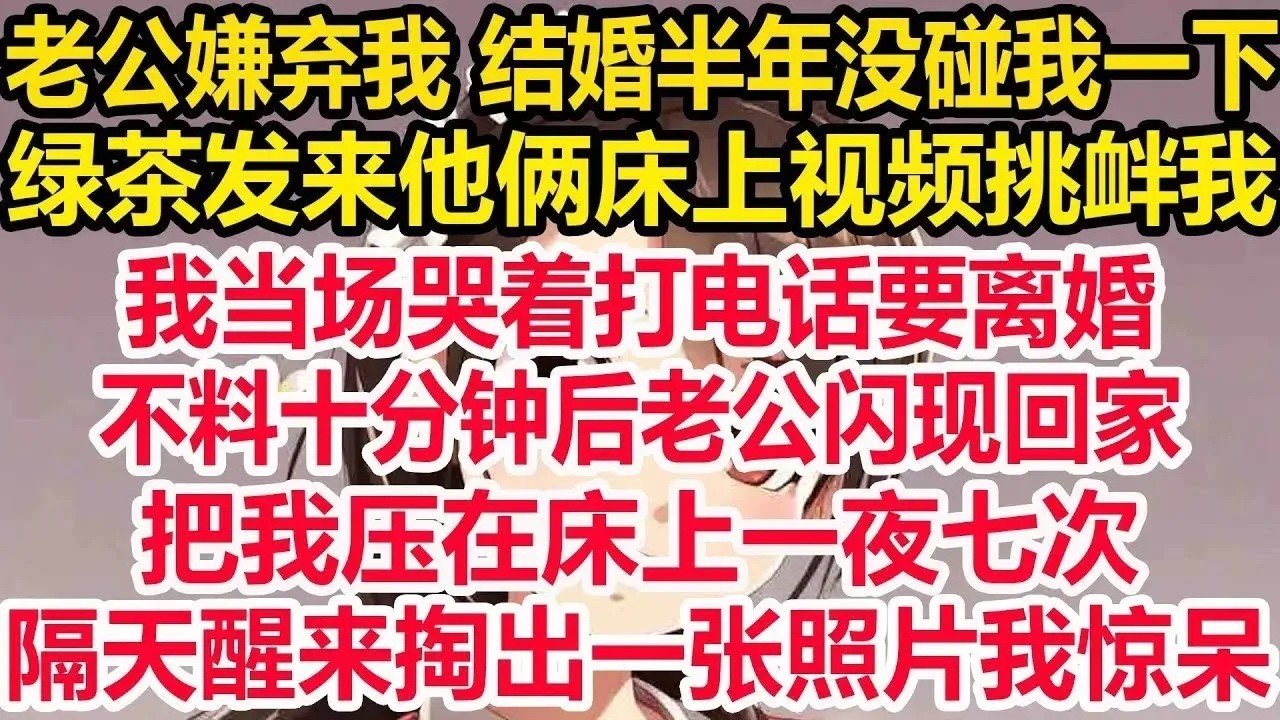 老公嫌弃我 结婚半年没碰我一下，绿茶发来他俩床上视频挑衅我，我当场哭着打电话要离婚，不料十分钟后老公闪现回家，把我压在床上一夜七次，隔天醒来掏出一张照片我彻底惊呆！