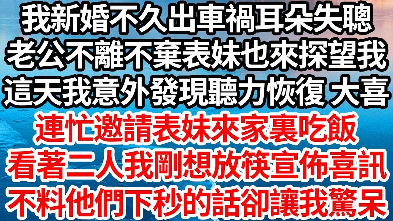 我新婚不久出車禍耳朵失聰，老公不離不棄表妹也來探望我，這天我意外發現聽力恢復 大喜，連忙邀請表妹來家裏吃飯，看著二人我剛想放筷宣佈喜訊，不料他們下秒的話卻讓我驚呆【倫理】【都市】