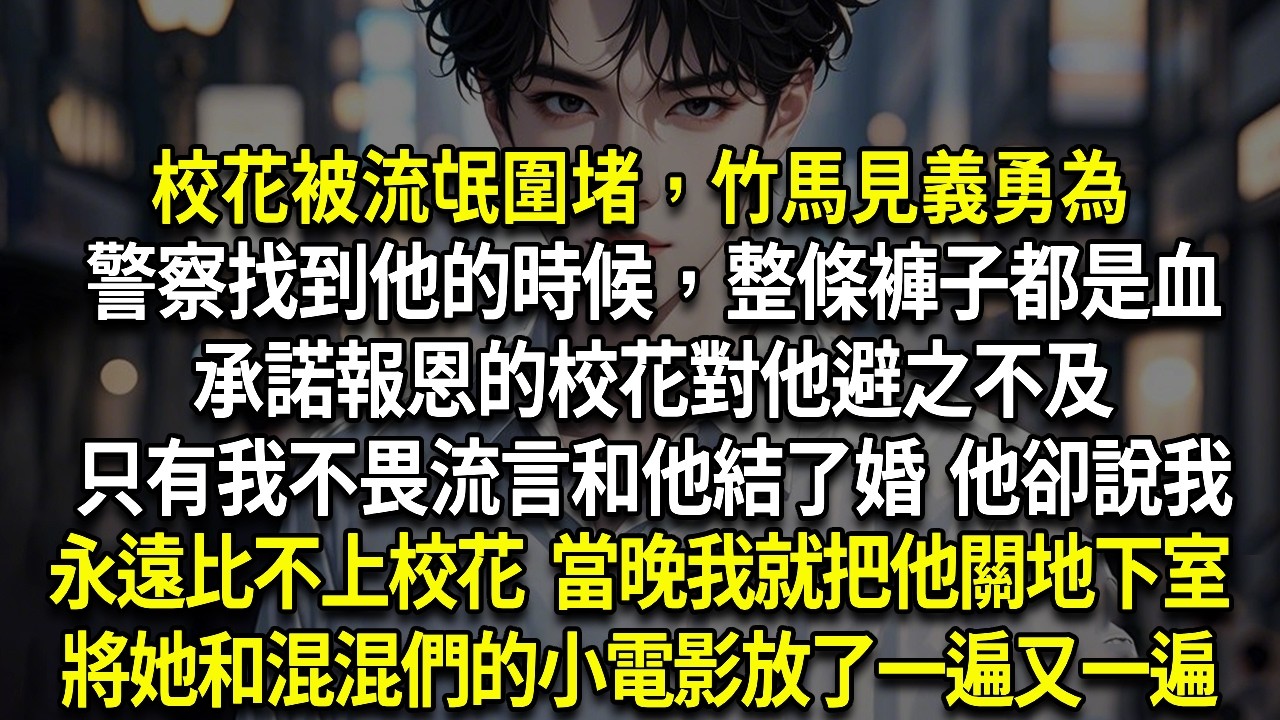 校花被流氓圍堵，竹馬見義勇為警察找到他的時候，整條褲子都是血承諾報恩的校花對他避之不及只有我不畏流言和他結了婚他卻說我永遠比不上校花當晚我就把他關地下室將他和混混們的小電影放了一遍又一遍