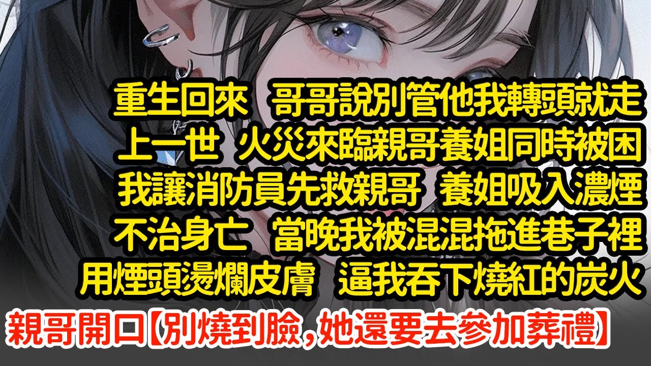 重生回來  哥哥說別管他我轉頭就走，上一世火災來臨親哥養姐同時被困我讓消防員先救親哥 養姐吸入濃煙不治身亡  當晚我被混混拖進巷子裡用煙頭燙爛皮膚  逼我吞下燒紅的炭火#小說#推文#新題材#爽文#復仇