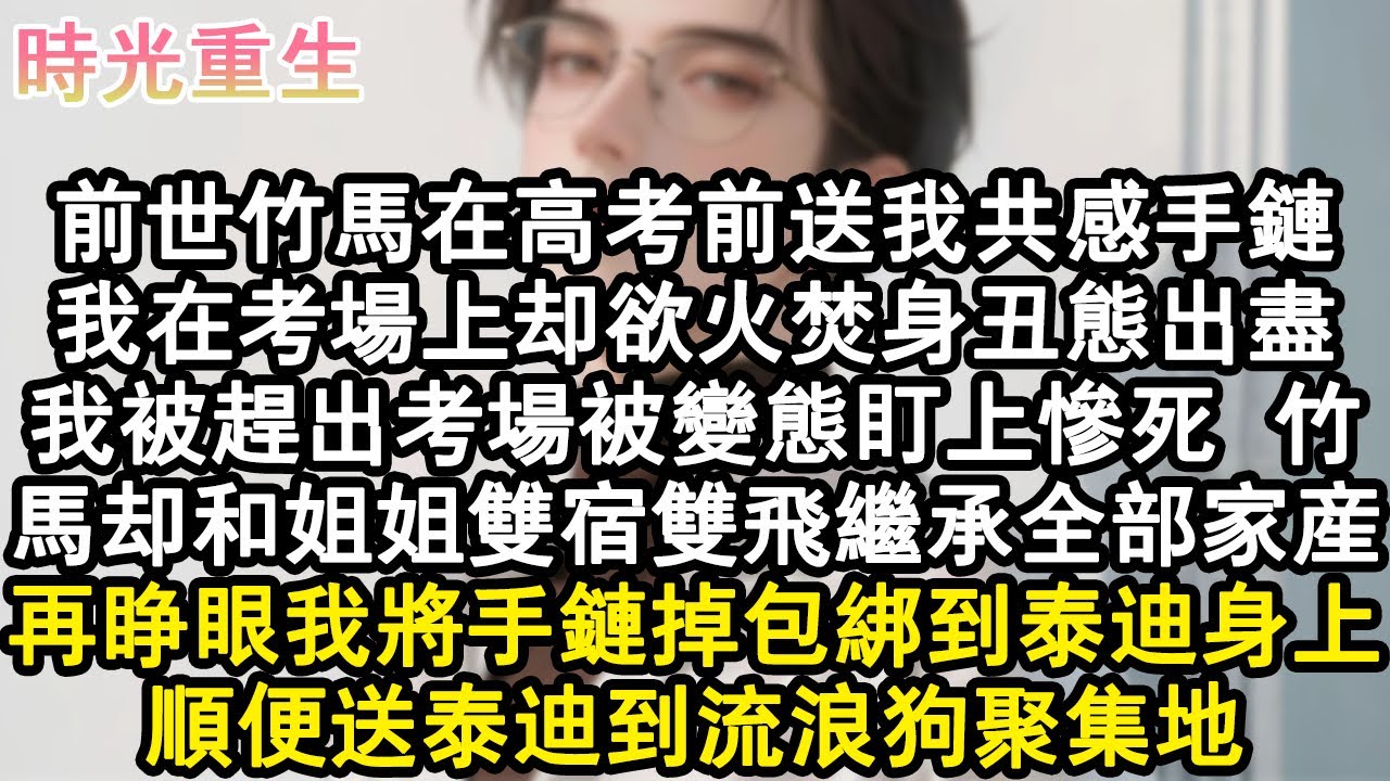 【完結爽文】前世竹馬在高考前送我共感手鏈。我在考場上卻欲火焚身醜態出盡，我被趕出考場被變態盯上慘死。竹馬卻和姐姐雙宿雙飛繼承全部家產。再睜眼我將手鏈掉包綁到泰迪身上，順便送泰#小說 #重生故事 #爽文