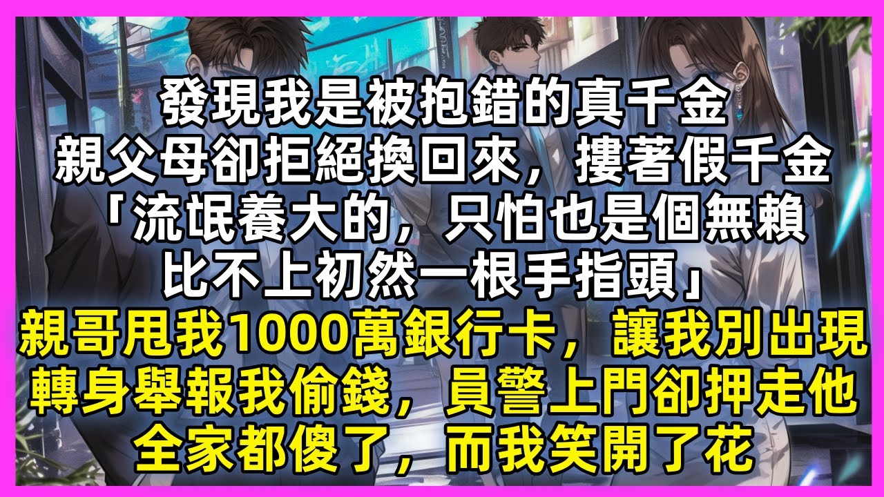 發現我是被抱錯的真千金，親父母卻拒絕換回來，摟著假千金「流氓養大的，只怕也是個無賴，比不上初然一根手指頭」親哥甩我1000萬銀行卡，讓我別出現，轉身舉報我偷錢，員警上門卻押走他，全家都傻了，我笑開了花