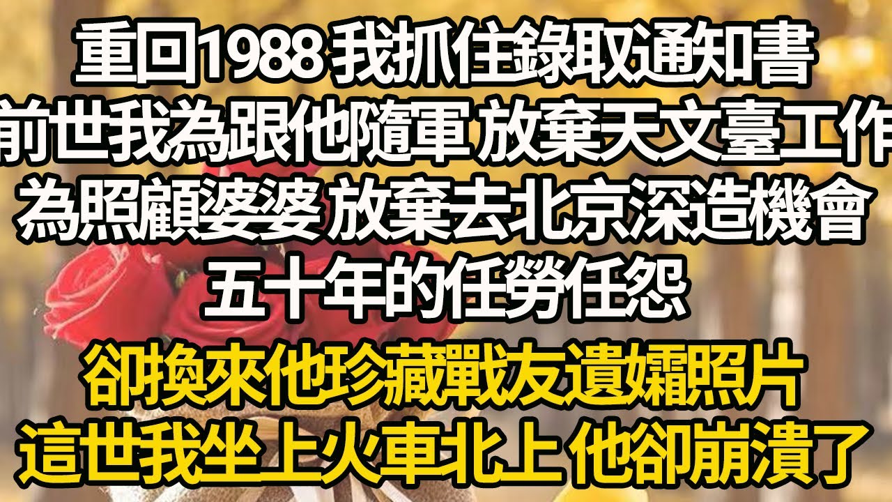 【完結】重回1988 我抓住錄取通知書，前世我為跟他隨軍 放棄天文臺工作，為照顧婆婆 放棄去北京深造機會，五十年的任勞任怨，卻換來他珍藏戰友遺孀照片，這世我坐上火車北上 他卻崩潰了