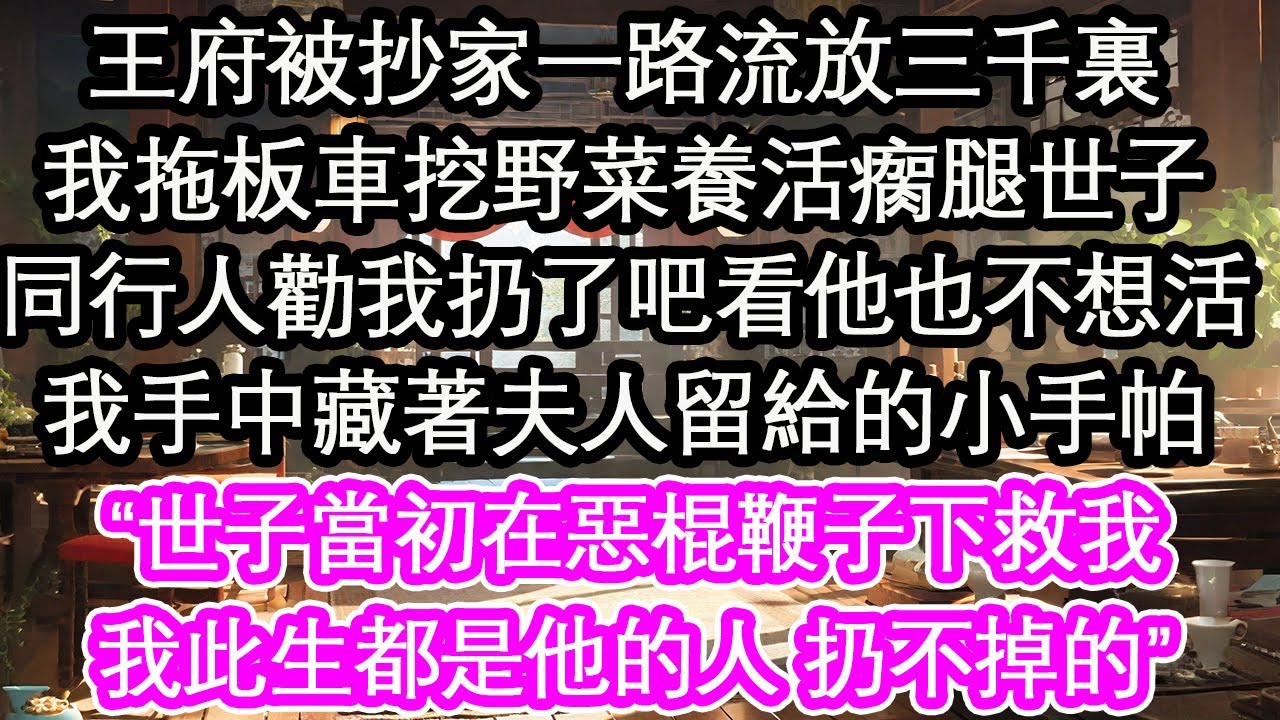 王府被抄家一路流放三千裏，我拖板車挖野菜養活瘸腿世子，同行人勸我扔了吧看他也不想活，我手中藏著夫人留給的小手帕，“世子當初在惡棍鞭子下救我，我此生都是他的人 扔不掉的”【花開】【愛情】【生活】