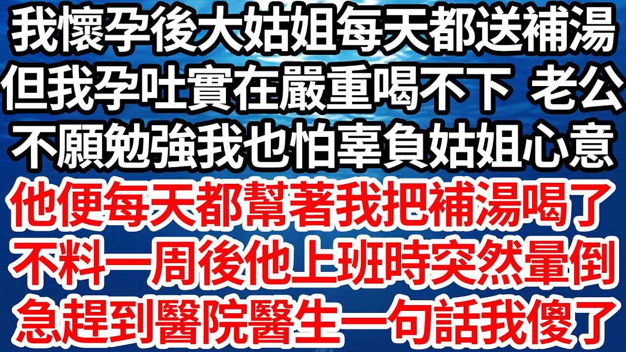 我懷孕後大姑姐每天都送補湯，但我孕吐實在嚴重喝不下 老公，不願勉強我也怕辜負姑姐心意，他便每天都幫著我把補湯喝了，不料一周後他上班時突然暈倒，急趕到醫院醫生一句話我傻了【倫理】【都市】