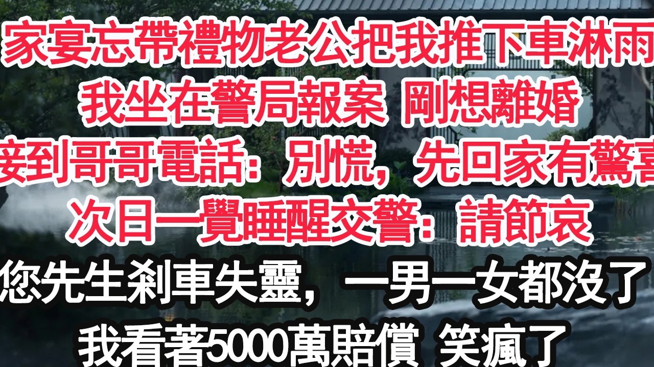 家宴忘帶禮物老公把我推下車淋雨我坐在警局報案 剛想離婚接到哥哥電話：別慌，先回家有驚喜次日一覺睡醒交警：請節哀您先生剎車失靈，一男一女都沒了我看著5000萬賠償 笑瘋了【顧亞男】【大女主】【婚姻自主】