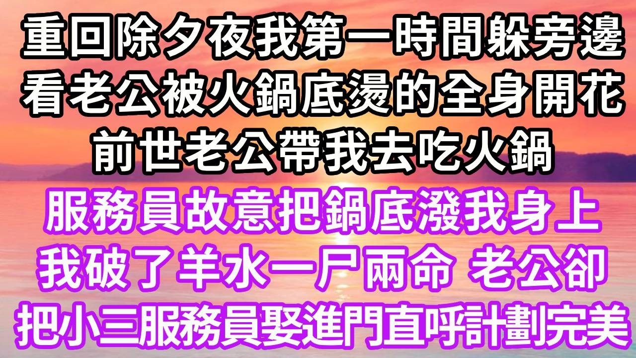 重回除夕夜我第一時間躲旁邊，看老公被火鍋底燙的全身開花，前世老公帶我去吃火鍋，服務員故意把鍋底潑我身上， 我破了羊水一尸兩命，老公卻把小三服務員娶進門直呼計劃完美…#重生 #大女主 #情感 #復仇