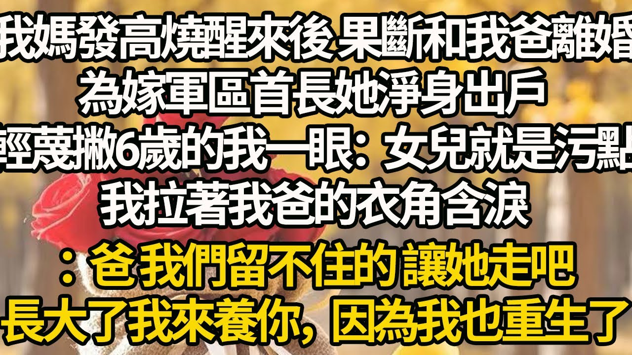 【完結】我媽發高燒醒來後 果斷和我爸離婚，為嫁軍區首長她淨身出戶，輕蔑撇6歲的我一眼：女兒就是污點，我拉著我爸的衣角含淚：爸 我們留不住的 讓她走吧，長大了我來養你，因為我也重生了