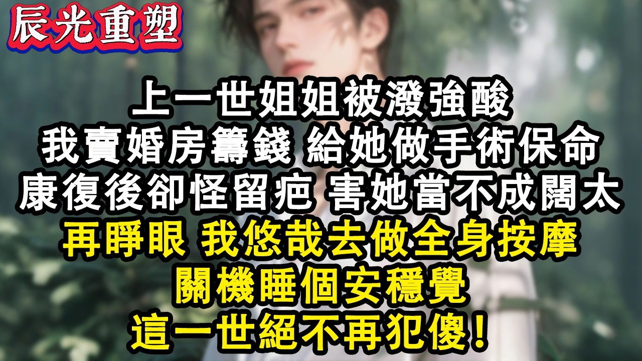 【完結爽文】上一世姐姐被潑強酸，我賣婚房籌錢給她做植皮手術保命。她康復後留疤，說害她當不成闊太！再睜眼我悠哉去做全身按摩，關機睡個安穩覺#故事 #重生 #爽文 #重生故事 #情感 #小說 #完結
