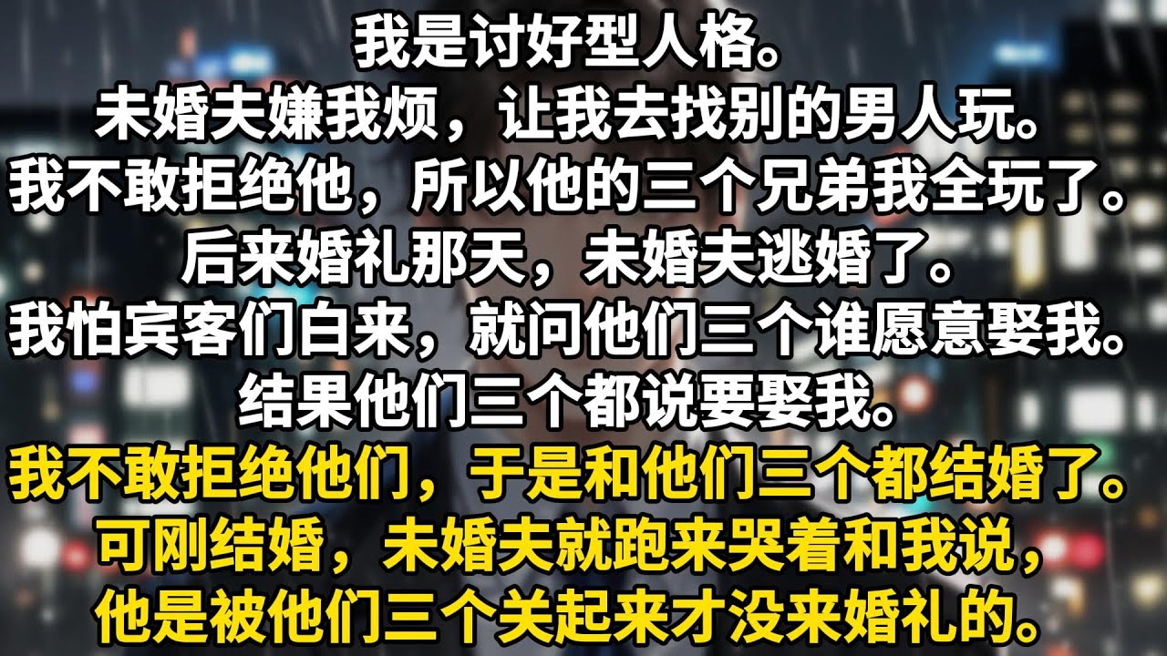 我是讨好型人格。未婚夫嫌我烦，让我去找别的男人玩。我不敢拒绝他，所以他的三个兄弟我全玩了。后来婚礼那天，未婚夫逃婚了。我怕宾客们白来，就问他们三个谁愿意娶我。结果他们三个都说要娶我。我不敢拒绝他们，