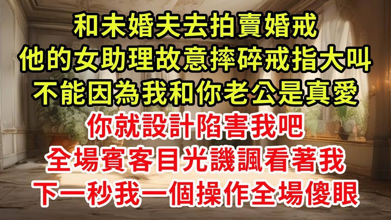 和未婚夫去拍賣婚戒，他的女助理故意摔碎戒指大叫，不能因為我和你老公是真愛，你就設計陷害我吧，全場賓客目光譏諷看著我，下一秒我一個操作全場傻眼#復仇 #小說#爽文
