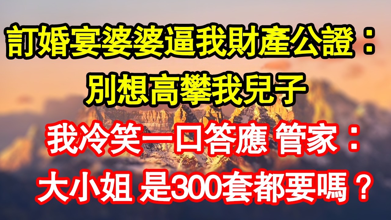 訂婚宴婆婆逼我財產公證：別想高攀我兒子，我冷笑一口答應 管家：大小姐 是300套都要嗎？真情故事會|老年故事|情感需求|養老|家庭