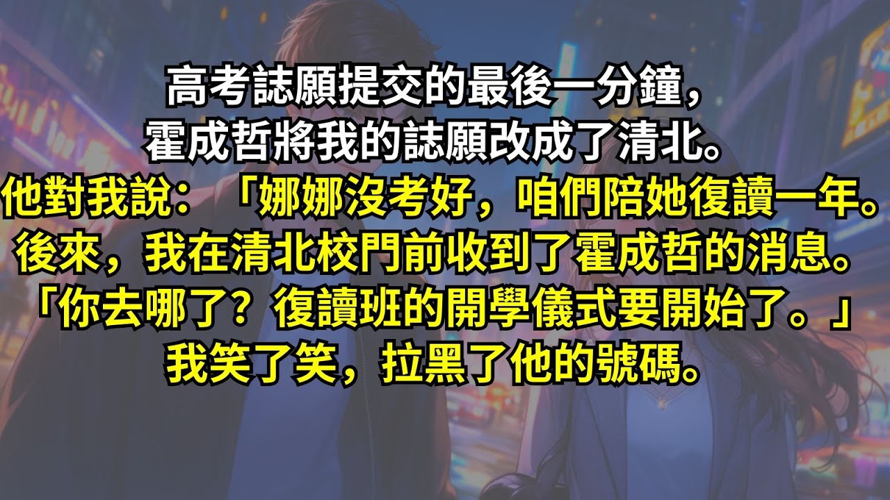 高考誌願提交的最後一分鐘，霍成哲將我的誌願改成了清北。他說：「娜娜沒考好，咱們陪她復讀一年。」後來，我在清北校門前收到了霍成哲的消息。「你去哪了？復讀班的開學儀式要開始了。」我笑了笑，拉黑了他的號碼。