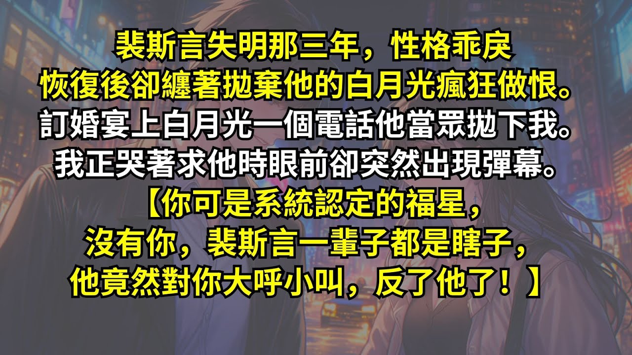 裴斯言失明恢復後纏著拋棄他的白月光瘋狂做恨。訂婚宴上白月光一個電話他當眾拋下我。我正哭著求他時眼前卻突然出現彈幕。【你可是系統認定的福星，沒有你，裴斯言一輩子都是瞎子，他竟然對你大呼小叫，反了他了！】