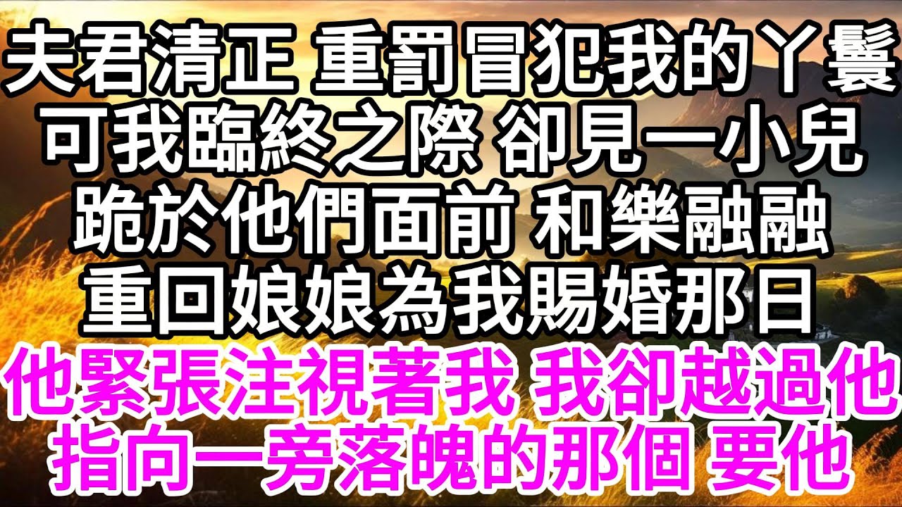 夫君清正，重罰冒犯我的丫鬟，可我臨終之際，卻見一小兒跪於他們面前，和樂融融，重回娘娘為我賜婚那日，他緊張注視著我，我卻越過他，指向一旁落魄的那個，要他 【美好人生】