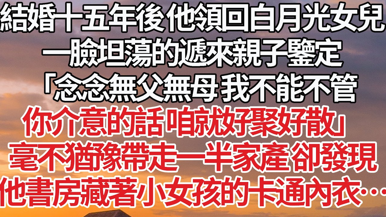【完結】結婚十五年後 他領回白月光女兒，一臉坦蕩的遞來親子鑒定，「念念無父無母 我不能不管，你介意的話 咱就好聚好散」毫不猶豫帶走一半家產 卻發現，他書房藏著小女孩的卡通內衣…