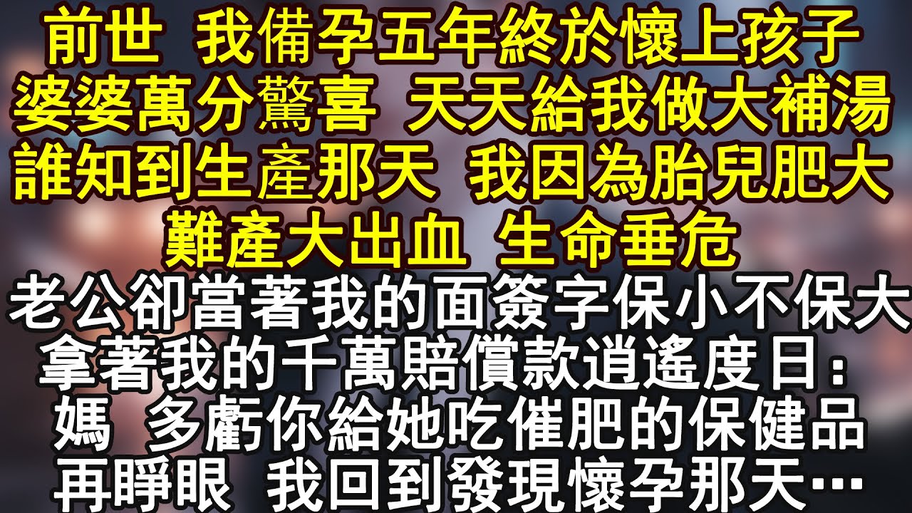 前世 我備孕五年終於懷上孩子婆婆萬分驚喜 天天給我做大補湯誰知到生產那天 我因為胎兒肥大難產大出血 生命垂危老公卻當著我的面簽字保小不保大拿著我的千萬賠償款逍遙度日：
