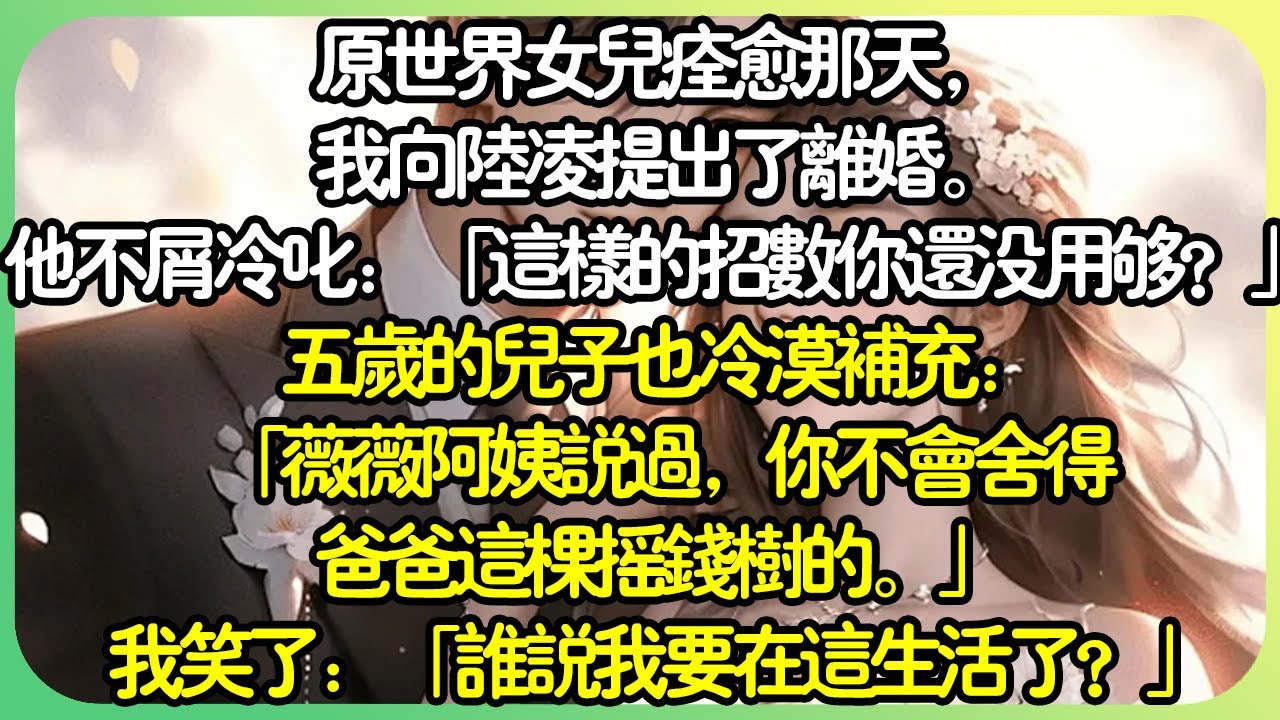 【全文完结】原世界女兒痊癒那天，我向陸凌提出了離婚。他不屑冷叱：「這樣的招數你還沒用夠？」五歲的兒子也冷漠補充：「薇薇阿姨說過，你不會捨得爸爸這棵搖錢樹的。」我笑了，他們，也太高估自己了。